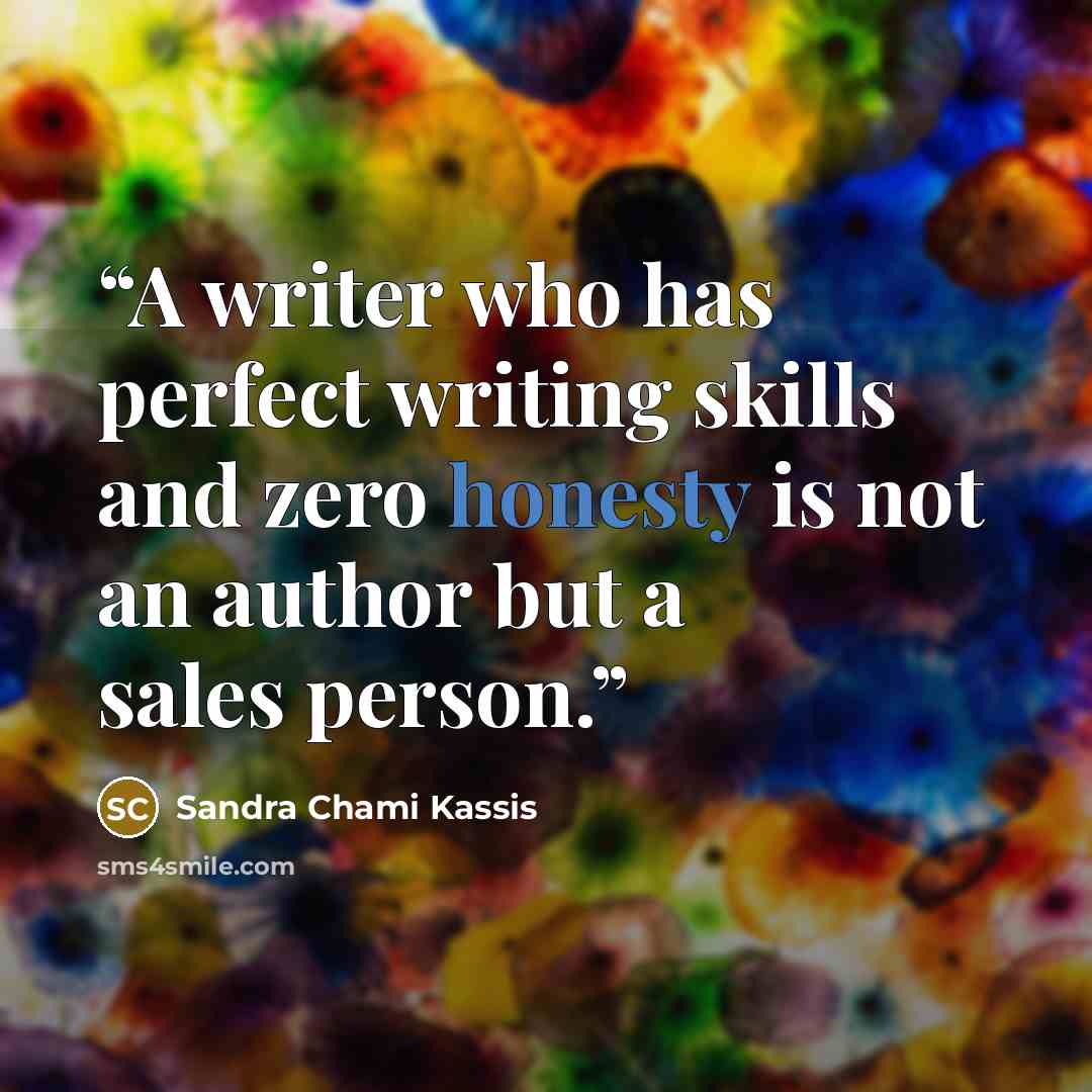 “A writer who has perfect writing skills and zero honesty is not an author but a sales person.” quote by Sandra Chami Kassis