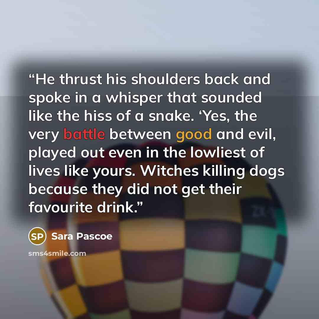 “He thrust his shoulders back and spoke in a whisper that sounded like the hiss of a snake. ‘Yes, the very battle between good and evil, played out even in the lowliest of lives like yours. Witches killing dogs because they did not get their favourite drink.” quote by Sara Pascoe