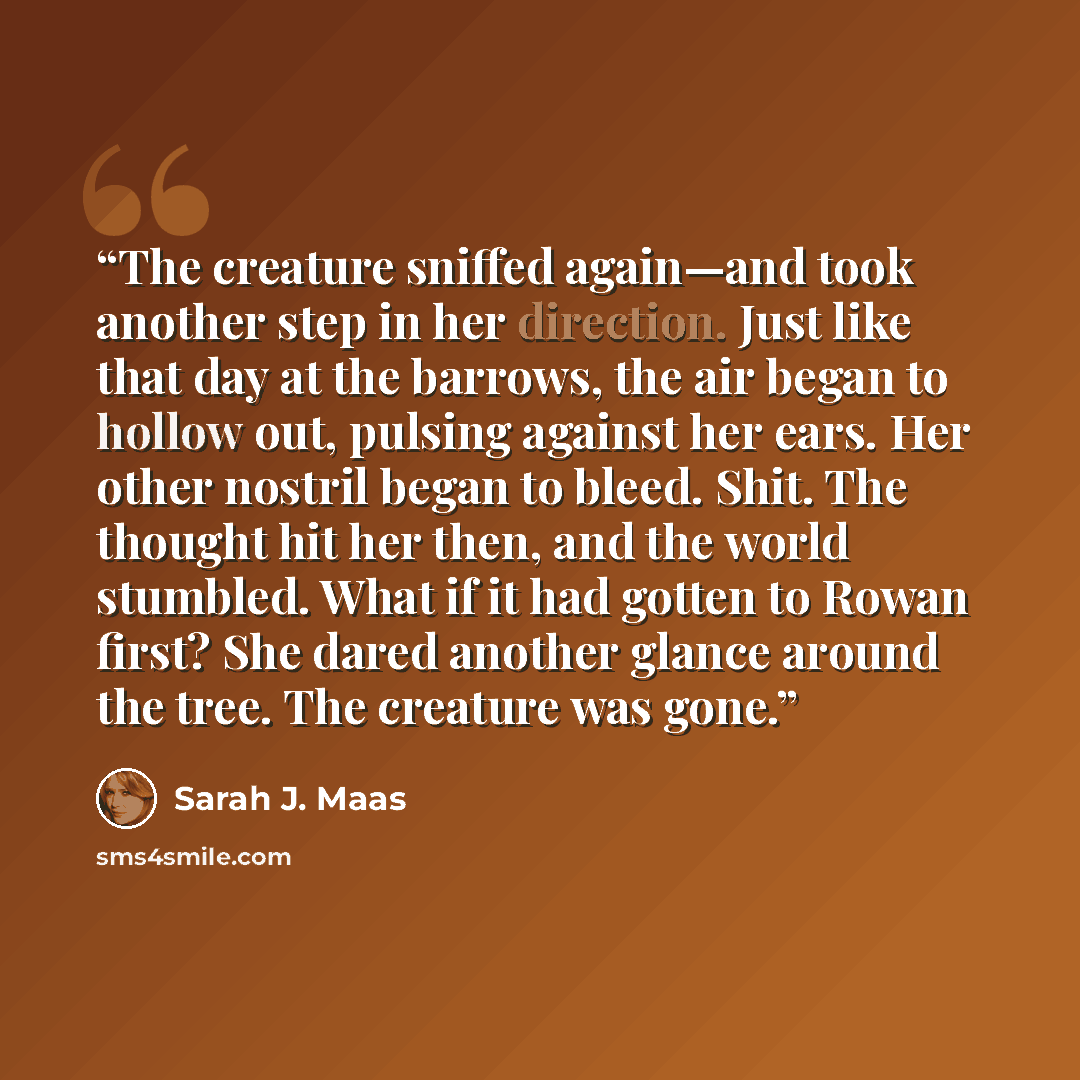 “The creature sniffed again—and took another step in her direction. Just like that day at the barrows, the air began to hollow out, pulsing against her ears. Her other nostril began to bleed. Shit. The thought hit her then, and the world stumbled. What if it had gotten to Rowan first? She dared…” quote by Sarah J. Maas