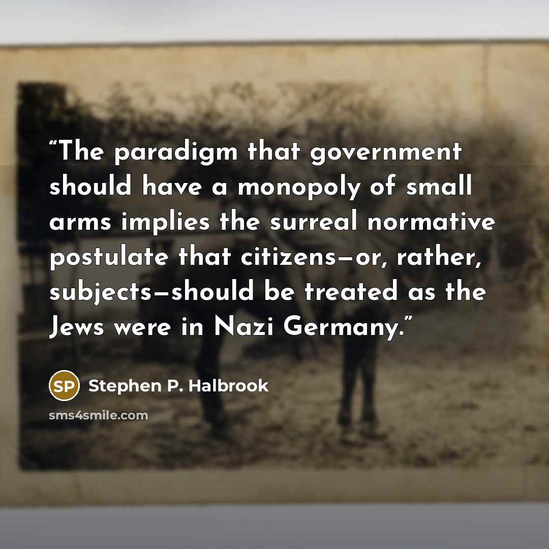“The paradigm that government should have a monopoly of small arms implies the surreal normative postulate that citizens—or, rather, subjects—should be treated as the Jews were in Nazi Germany.” quote by Stephen P. Halbrook