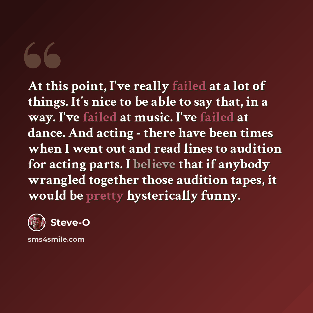 “At this point, I've really failed at a lot of things. It's nice to be able to say that, in a way. I've failed at music. I've failed at dance. And acting - there have been times when I went out and read lines to audition for acting parts. I believe that if anybody wrangled together those audition…” quote by Steve-O