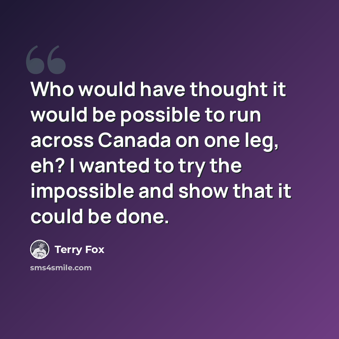 “Who would have thought it would be possible to run across Canada on one leg, eh? I wanted to try the impossible and show that it could be done.” quote by Terry Fox
