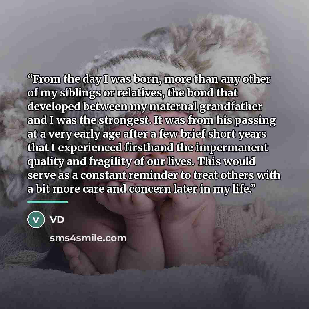 “From the day I was born, more than any other of my siblings or relatives, the bond that developed between my maternal grandfather and I was the strongest. It was from his passing at a very early age after a few brief short years that I experienced firsthand the impermanent quality and fragility of…” quote by VD