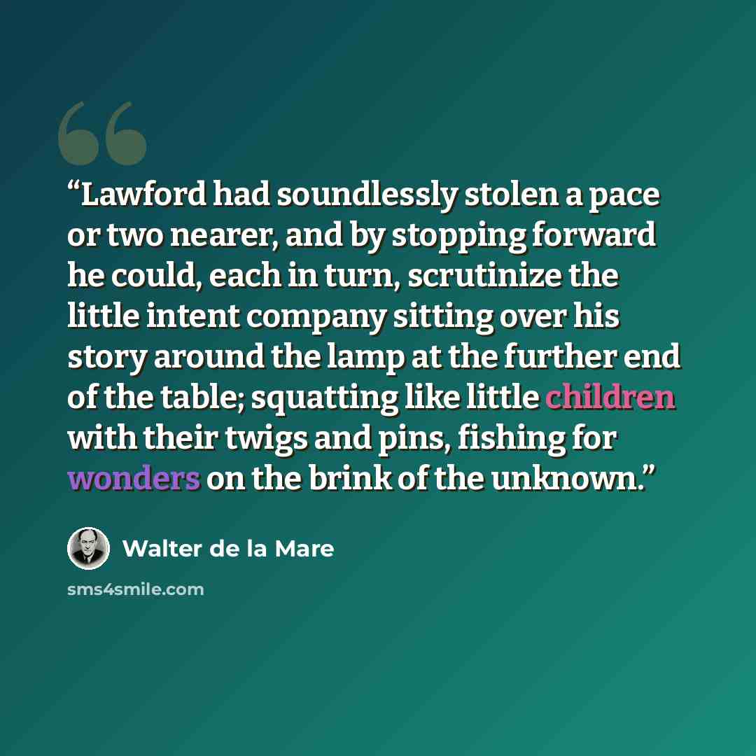 “Lawford had soundlessly stolen a pace or two nearer, and by stopping forward he could, each in turn, scrutinize the little intent company sitting over his story around the lamp at the further end of the table; squatting like little children with their twigs and pins, fishing for wonders on the…” quote by Walter de la Mare