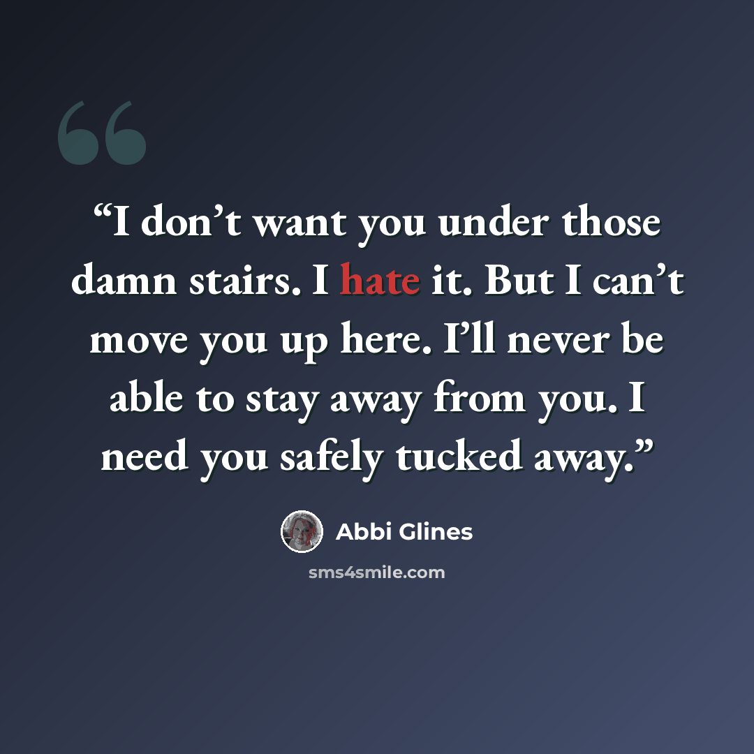 “I don’t want you under those damn stairs. I hate it. But I can’t move you up here. I’ll never be able to stay away from you. I need you safely tucked away.” quote by Abbi Glines