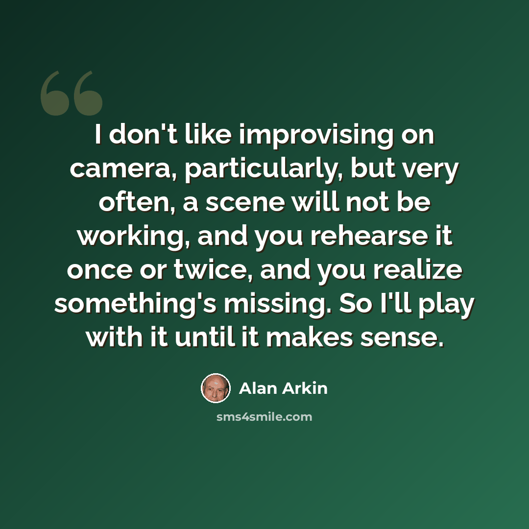 “I don't like improvising on camera, particularly, but very often, a scene will not be working, and you rehearse it once or twice, and you realize something's missing. So I'll play with it until it makes sense.” quote by Alan Arkin