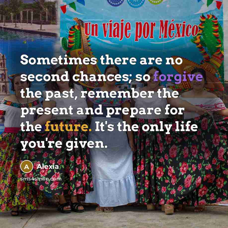 “Sometimes there are no second chances; so forgive the past, remember the present and prepare for the future. It's the only life you're given.” quote by Alexia