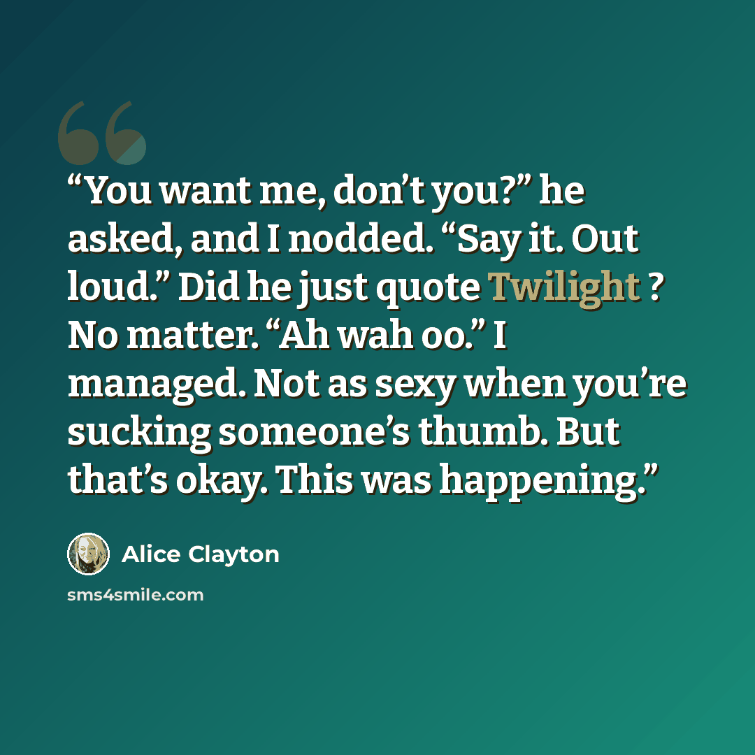 “You want me, don’t you?” he asked, and I nodded. “Say it. Out loud.” Did he just quote Twilight ? No matter. “Ah wah oo.” I managed. Not as sexy when you’re sucking someone’s thumb. But that’s okay. This was happening.” quote by Alice Clayton