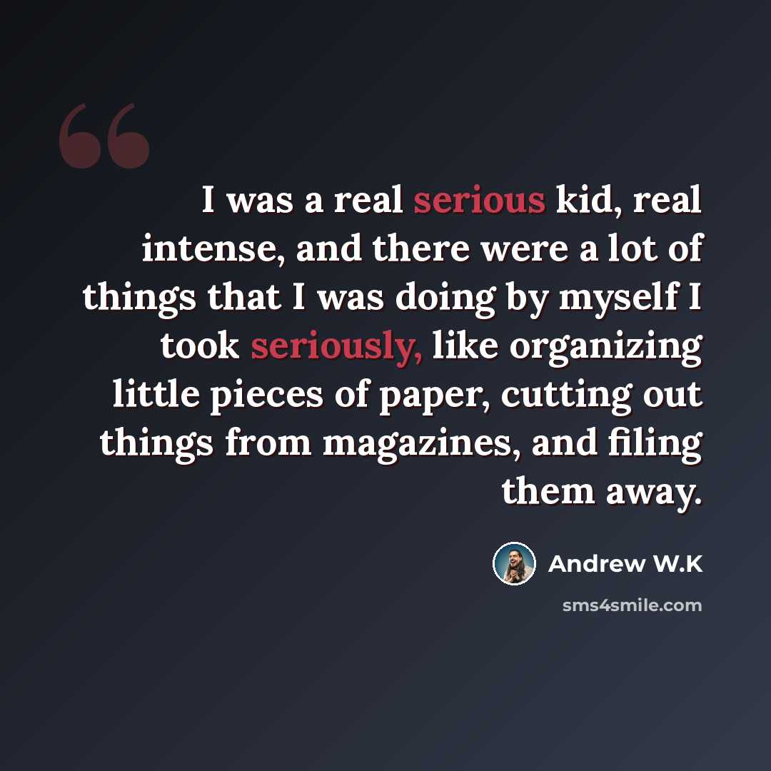 “I was a real serious kid, real intense, and there were a lot of things that I was doing by myself I took seriously, like organizing little pieces of paper, cutting out things from magazines, and filing them away.” quote by Andrew W.K
