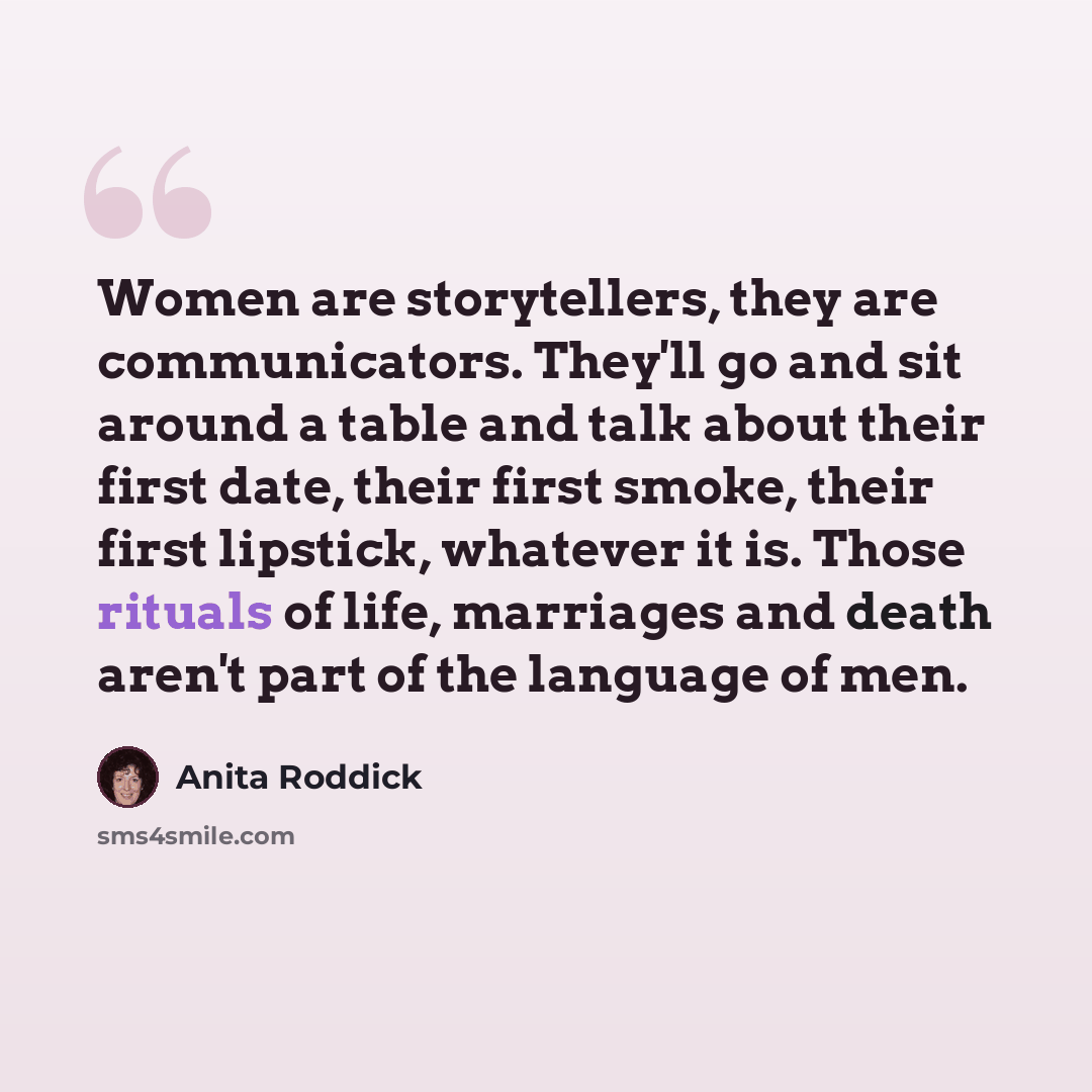 “Women are storytellers, they are communicators. They'll go and sit around a table and talk about their first date, their first smoke, their first lipstick, whatever it is. Those rituals of life, marriages and death aren't part of the language of men.” quote by Anita Roddick