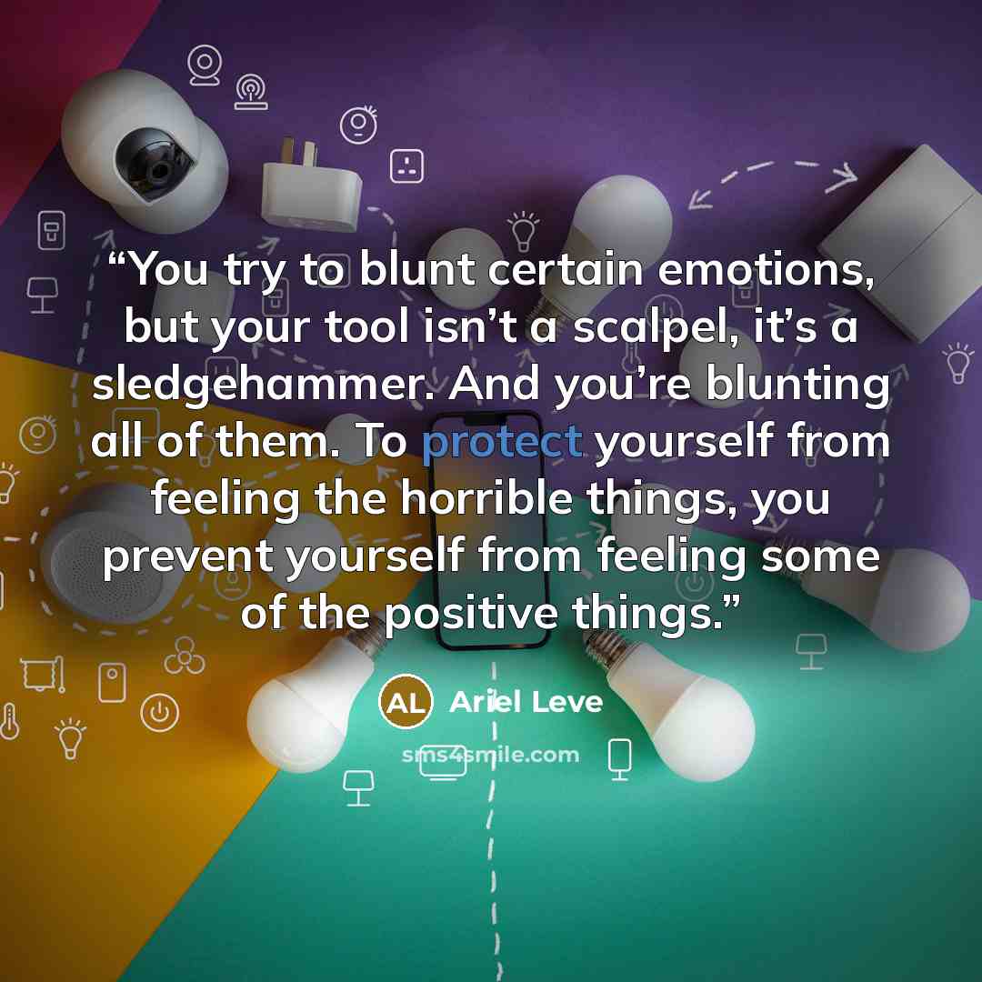 “You try to blunt certain emotions, but your tool isn’t a scalpel, it’s a sledgehammer. And you’re blunting all of them. To protect yourself from feeling the horrible things, you prevent yourself from feeling some of the positive things.” quote by Ariel Leve