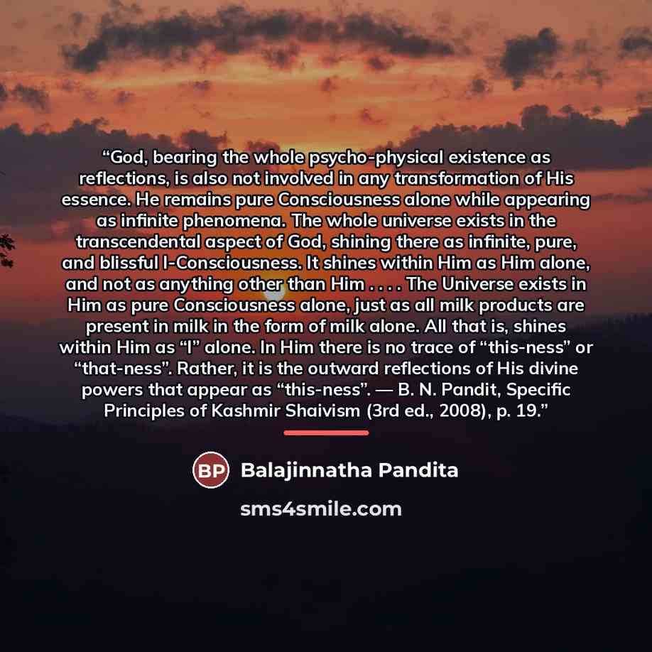 “God, bearing the whole psycho-physical existence as reflections, is also not involved in any transformation of His essence. He remains pure Consciousness alone while appearing as infinite phenomena. The whole universe exists in the transcendental aspect of God, shining there as infinite, pure, and…” quote by Balajinnatha Pandita