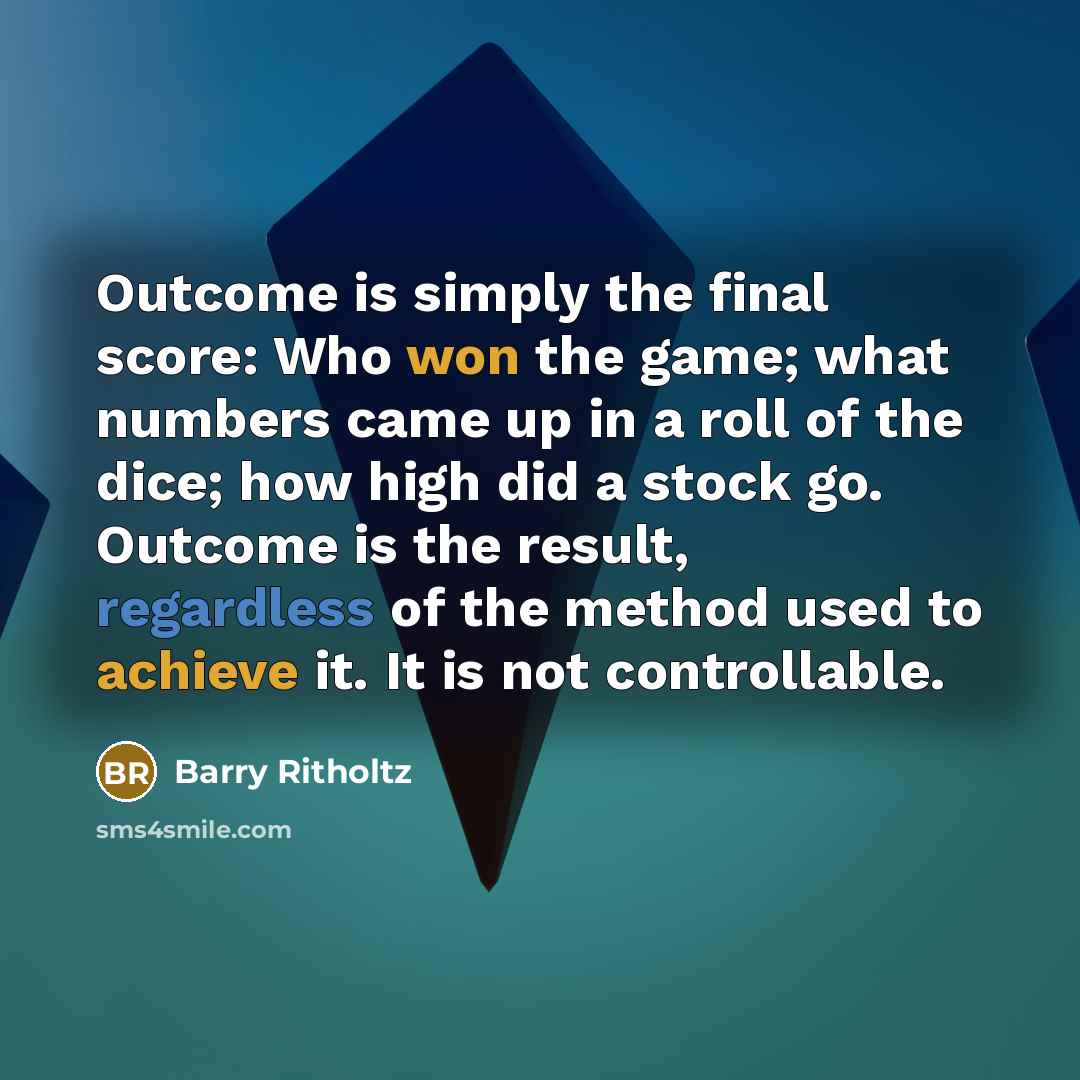 “Outcome is simply the final score: Who won the game; what numbers came up in a roll of the dice; how high did a stock go. Outcome is the result, regardless of the method used to achieve it. It is not controllable.” quote by Barry Ritholtz