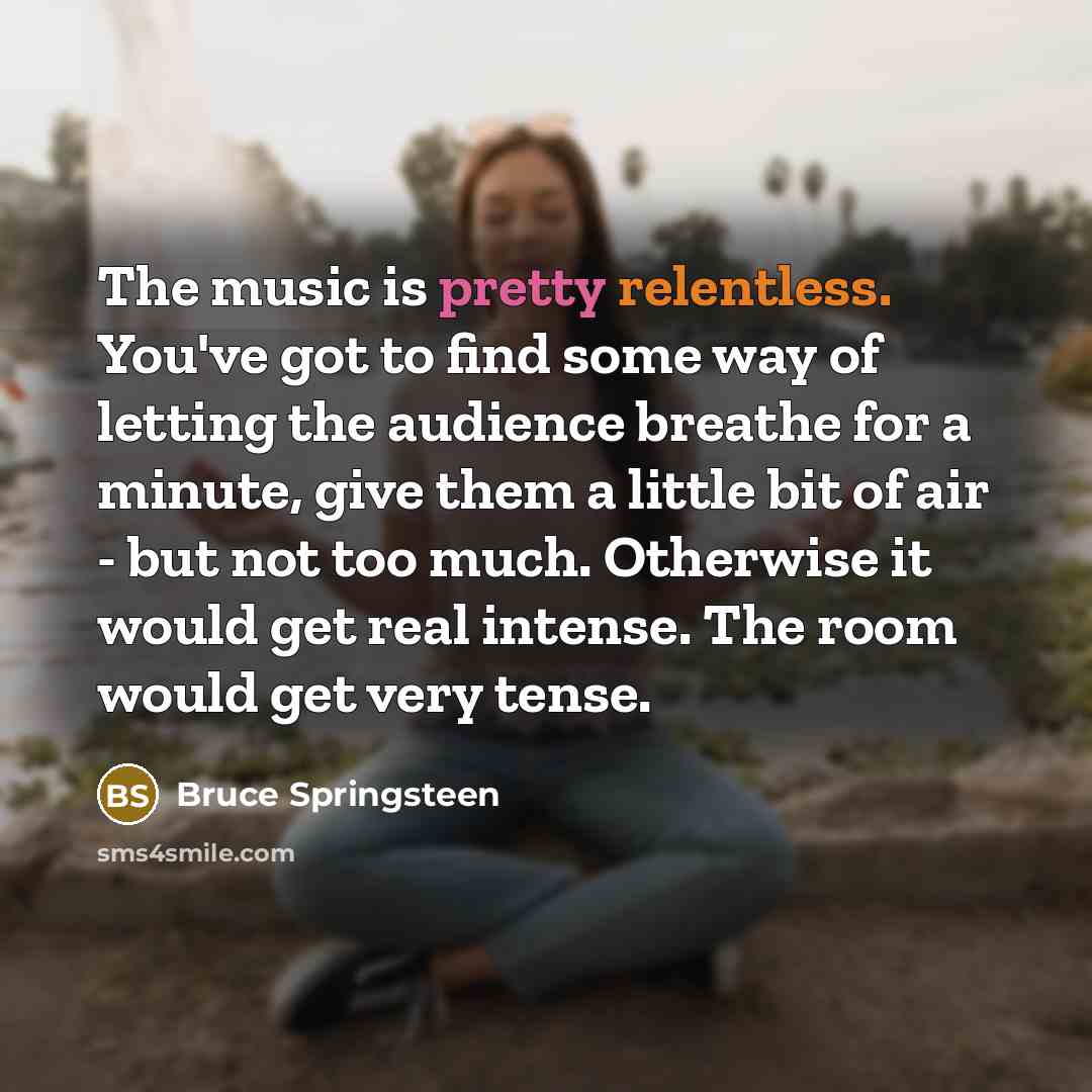 “The music is pretty relentless. You've got to find some way of letting the audience breathe for a minute, give them a little bit of air - but not too much. Otherwise it would get real intense. The room would get very tense.” quote by Bruce Springsteen
