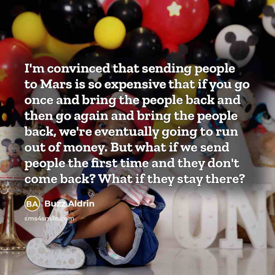 “I'm convinced that sending people to Mars is so expensive that if you go once and bring the people back and then go again and bring the people back, we're eventually going to run out of money. But what if we send people the first time and they don't come back? What if they stay there?” quote by Buzz Aldrin