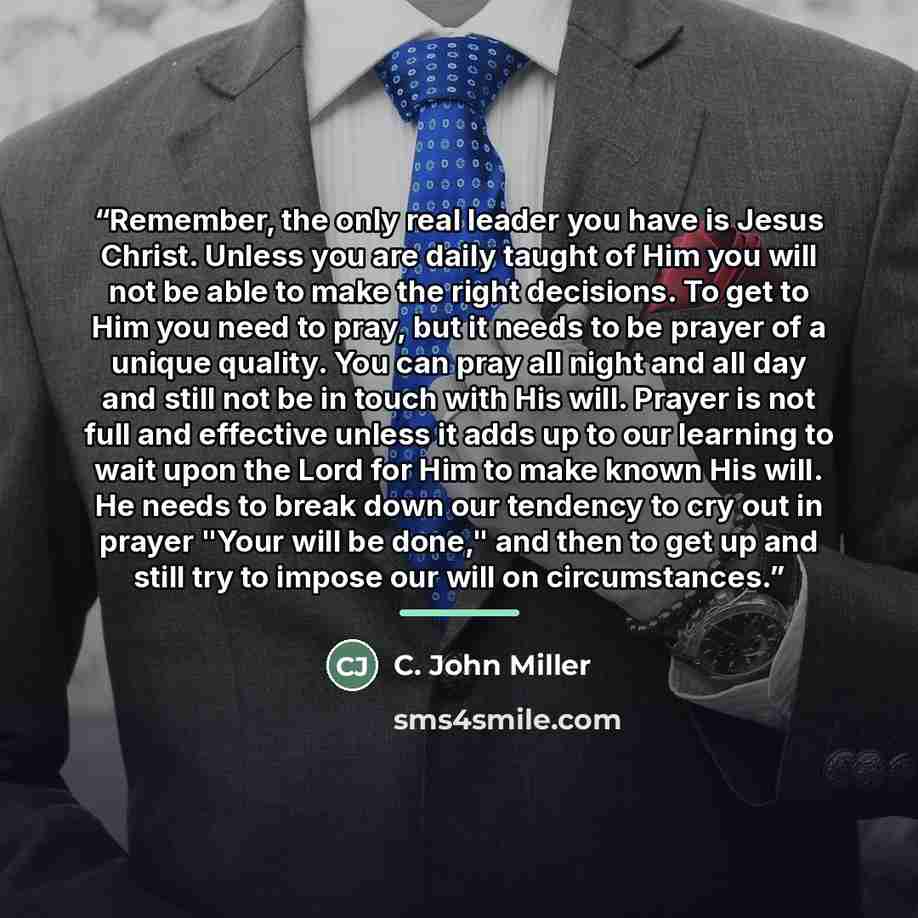 “Remember, the only real leader you have is Jesus Christ. Unless you are daily taught of Him you will not be able to make the right decisions. To get to Him you need to pray, but it needs to be prayer of a unique quality. You can pray all night and all day and still not be in touch with His will…” quote by C. John Miller