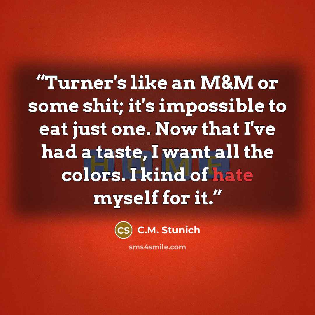 “Turner's like an M&M or some shit; it's impossible to eat just one. Now that I've had a taste, I want all the colors. I kind of hate myself for it.” quote by C.M. Stunich