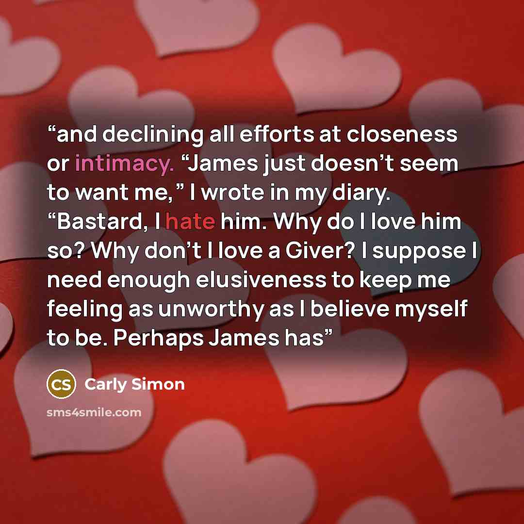 “and declining all efforts at closeness or intimacy. “James just doesn’t seem to want me,” I wrote in my diary. “Bastard, I hate him. Why do I love him so? Why don’t I love a Giver? I suppose I need enough elusiveness to keep me feeling as unworthy as I believe myself to be. Perhaps James has” quote by Carly Simon