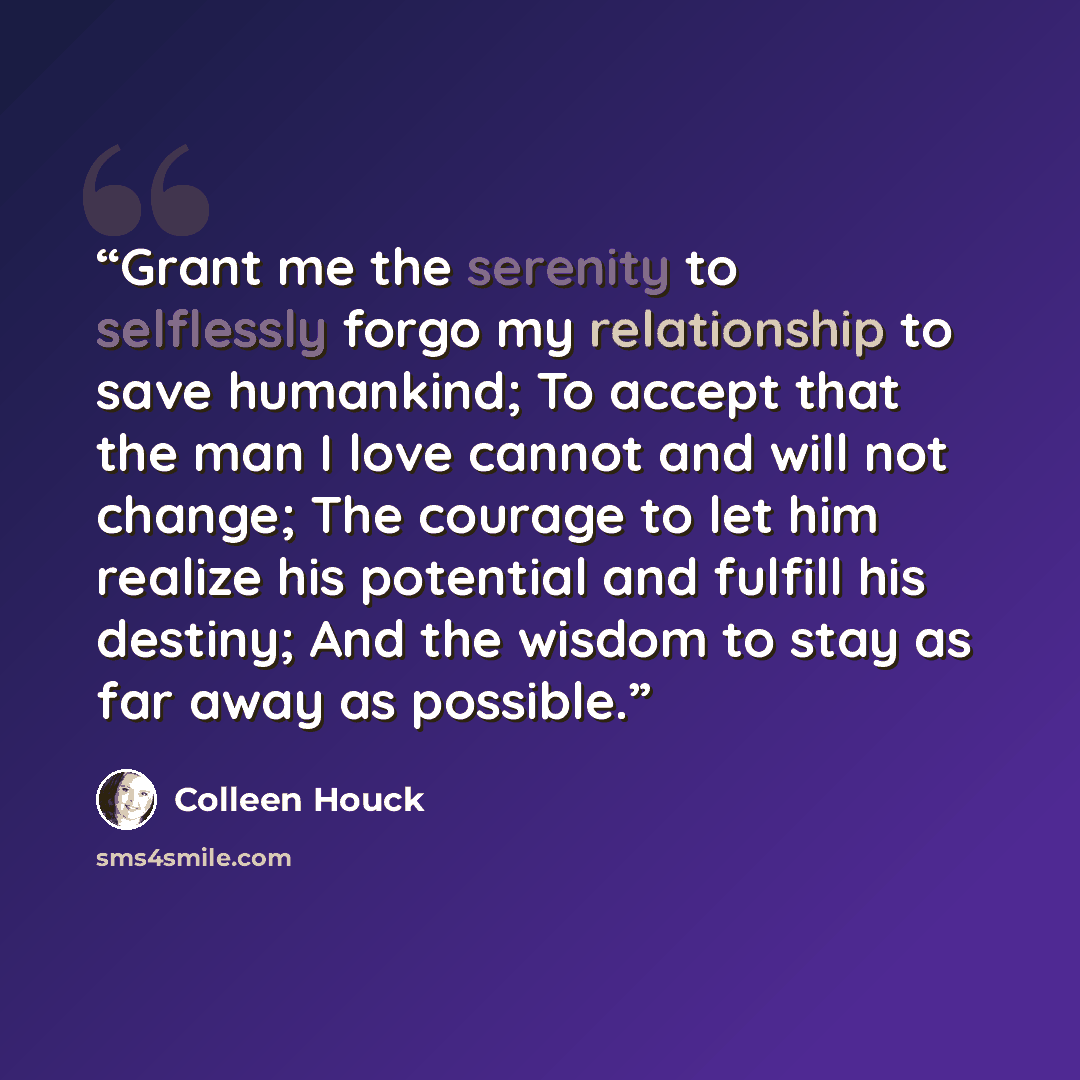 “Grant me the serenity to selflessly forgo my relationship to save humankind; To accept that the man I love cannot and will not change; The courage to let him realize his potential and fulfill his destiny; And the wisdom to stay as far away as possible.” quote by Colleen Houck
