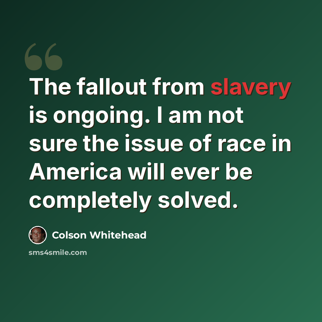 “The fallout from slavery is ongoing. I am not sure the issue of race in America will ever be completely solved.” quote by Colson Whitehead