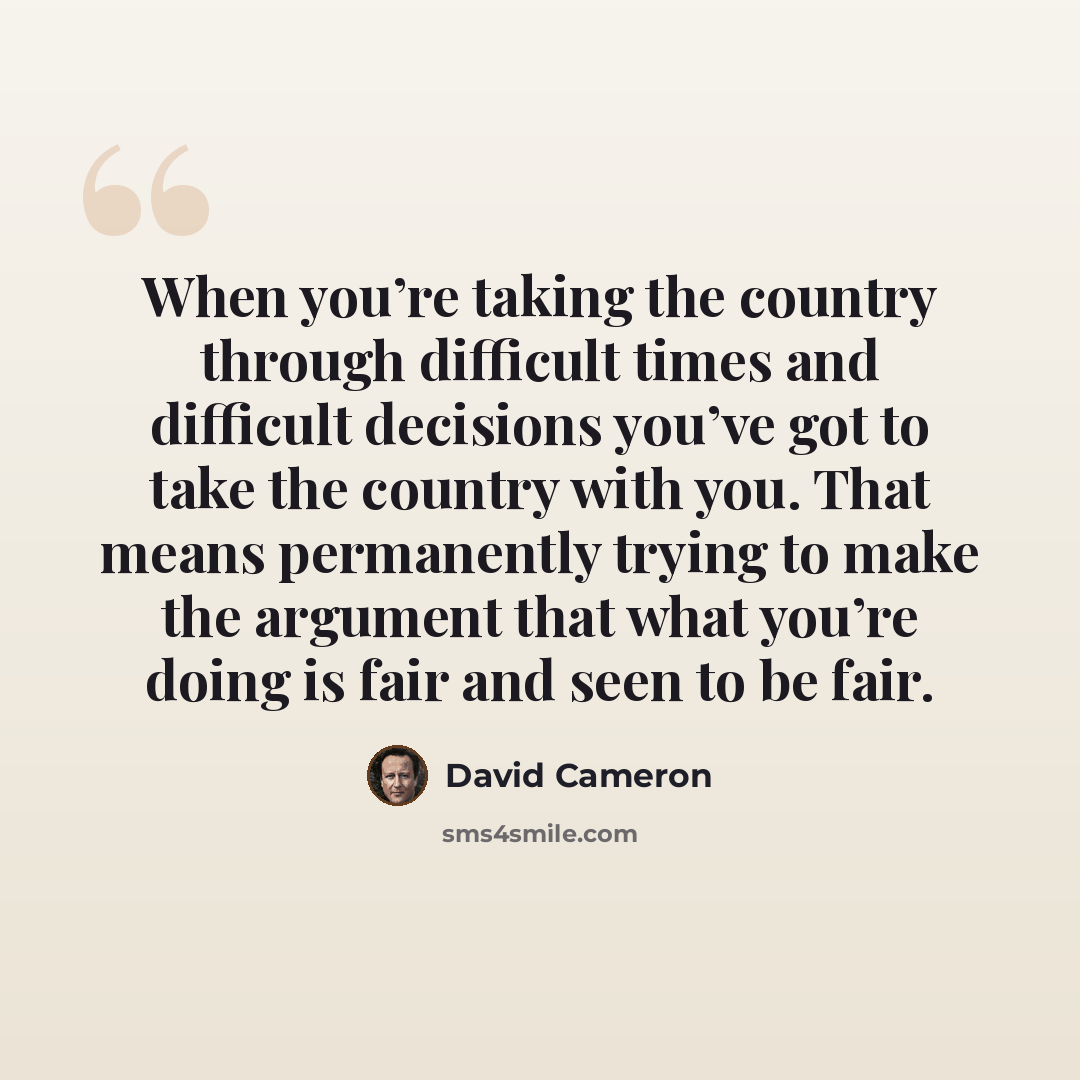 “When you’re taking the country through difficult times and difficult decisions you’ve got to take the country with you. That means permanently trying to make the argument that what you’re doing is fair and seen to be fair.” quote by David Cameron