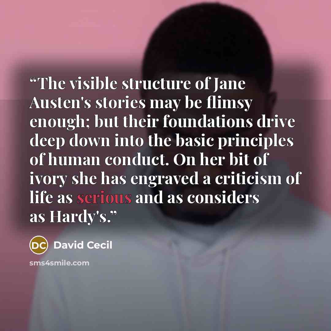 “The visible structure of Jane Austen's stories may be flimsy enough; but their foundations drive deep down into the basic principles of human conduct. On her bit of ivory she has engraved a criticism of life as serious and as considers as Hardy's.” quote by David Cecil