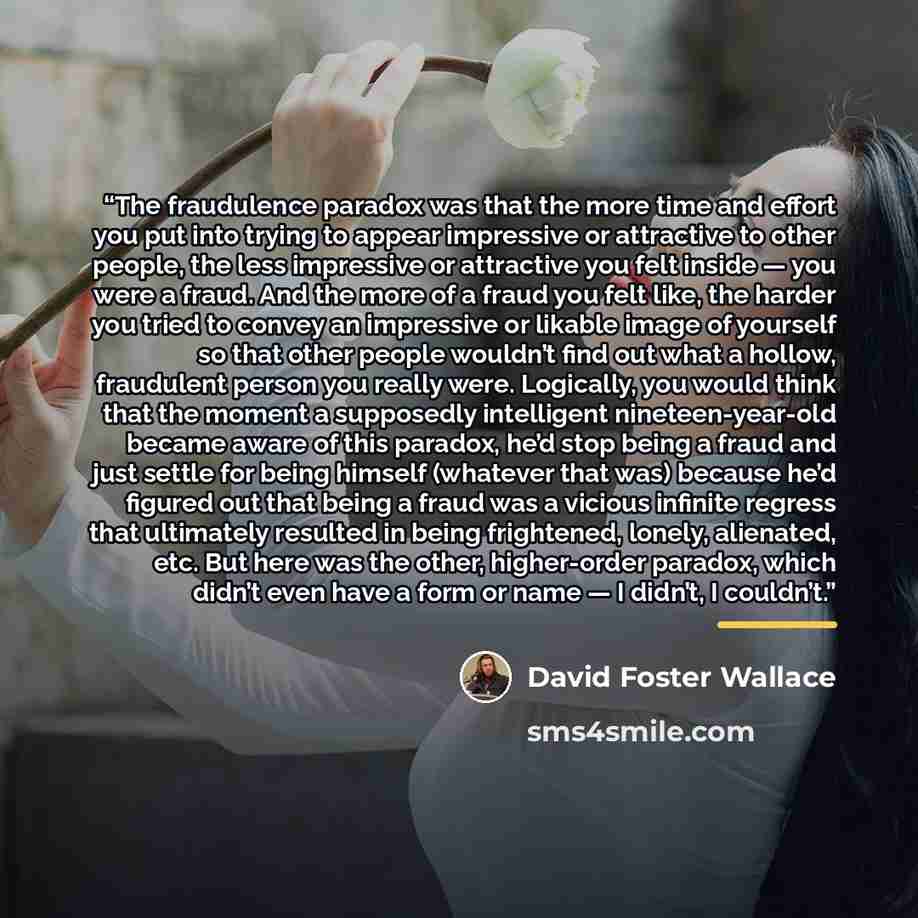 “The fraudulence paradox was that the more time and effort you put into trying to appear impressive or attractive to other people, the less impressive or attractive you felt inside — you were a fraud. And the more of a fraud you felt like, the harder you tried to convey an impressive or likable…” quote by David Foster Wallace