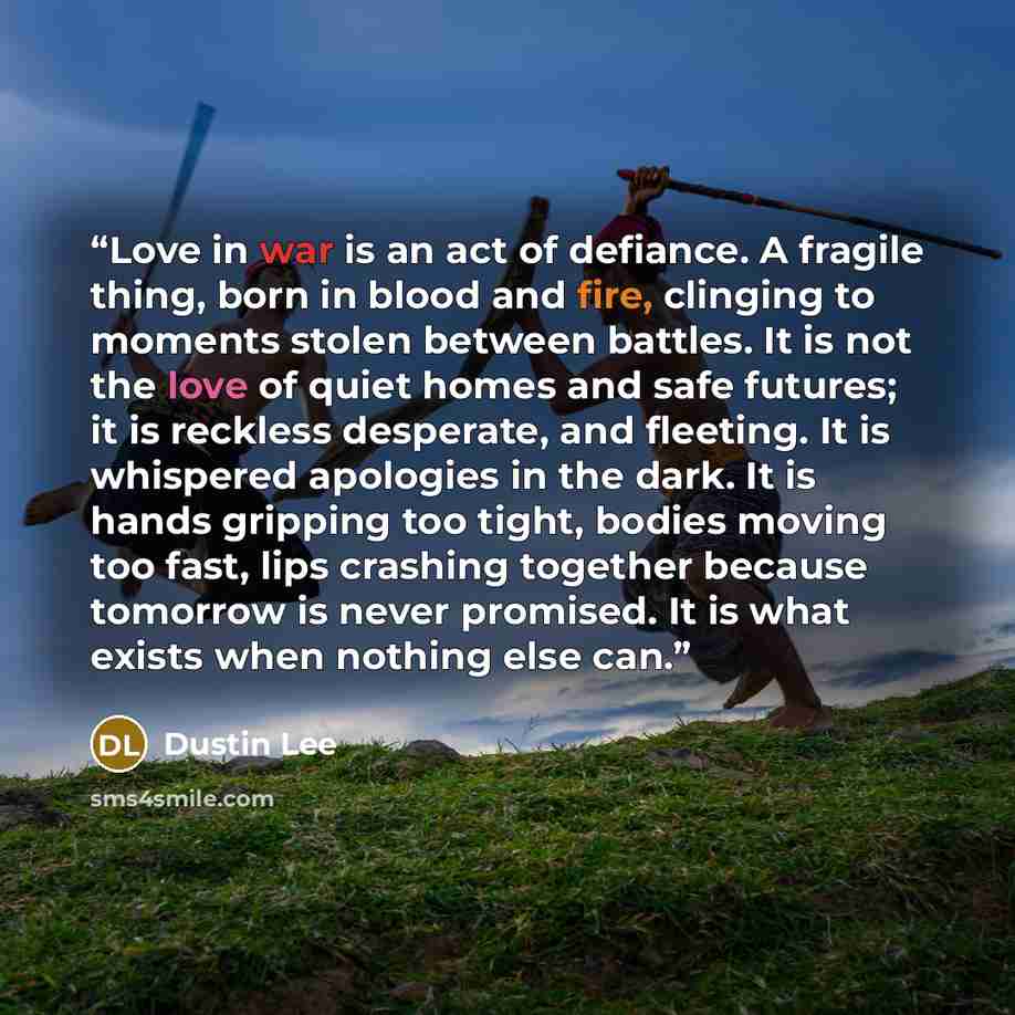 “Love in war is an act of defiance. A fragile thing, born in blood and fire, clinging to moments stolen between battles. It is not the love of quiet homes and safe futures; it is reckless desperate, and fleeting. It is whispered apologies in the dark. It is hands gripping too tight, bodies moving…” quote by Dustin Lee