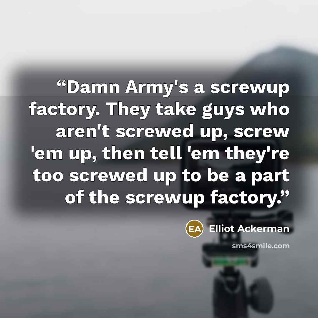 “Damn Army's a screwup factory. They take guys who aren't screwed up, screw 'em up, then tell 'em they're too screwed up to be a part of the screwup factory.” quote by Elliot Ackerman