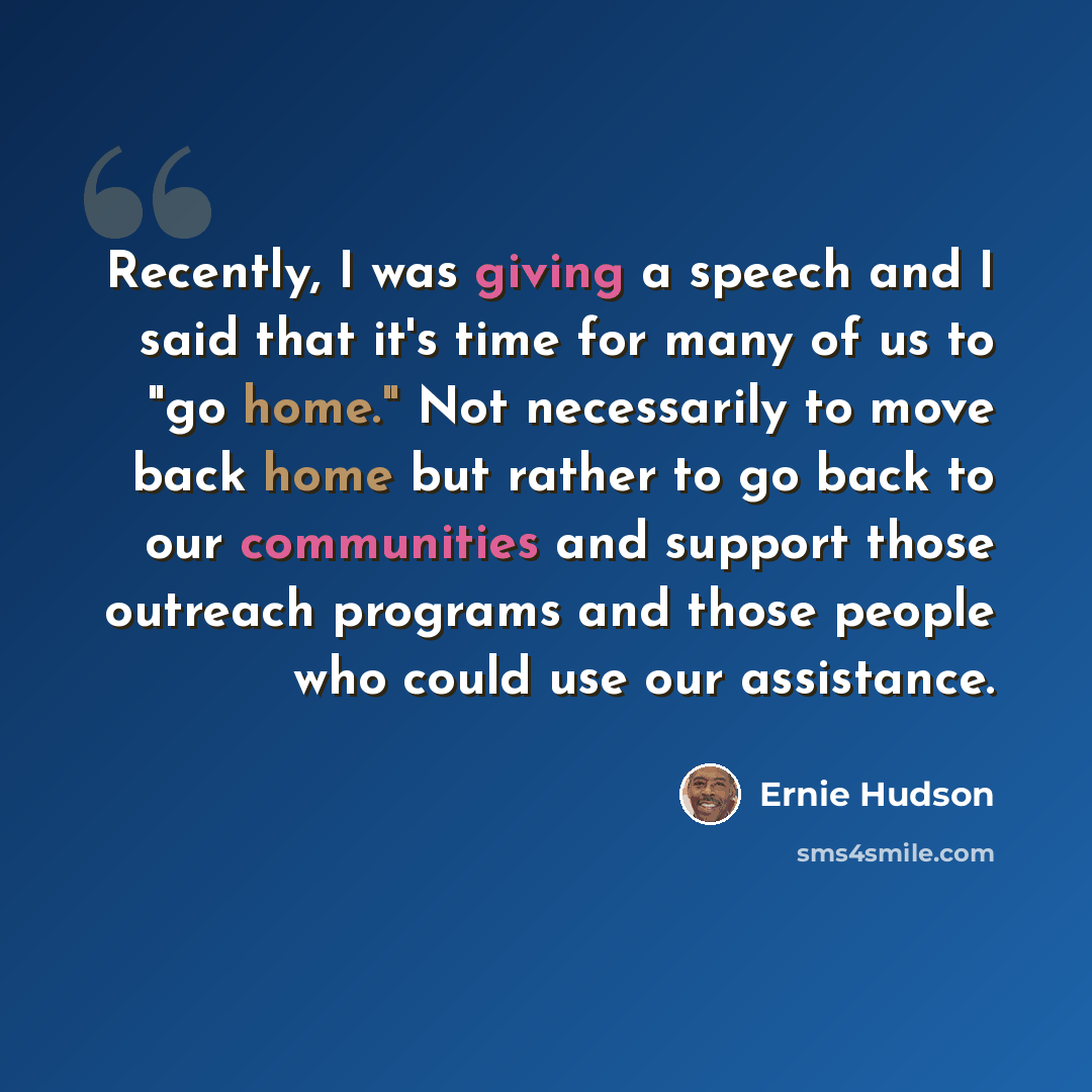 “Recently, I was giving a speech and I said that it's time for many of us to "go home." Not necessarily to move back home but rather to go back to our communities and support those outreach programs and those people who could use our assistance.” quote by Ernie Hudson