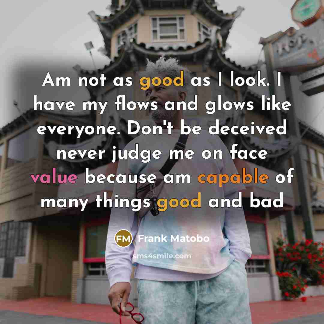 “Am not as good as I look. I have my flows and glows like everyone. Don't be deceived never judge me on face value because am capable of many things good and bad” quote by Frank Matobo