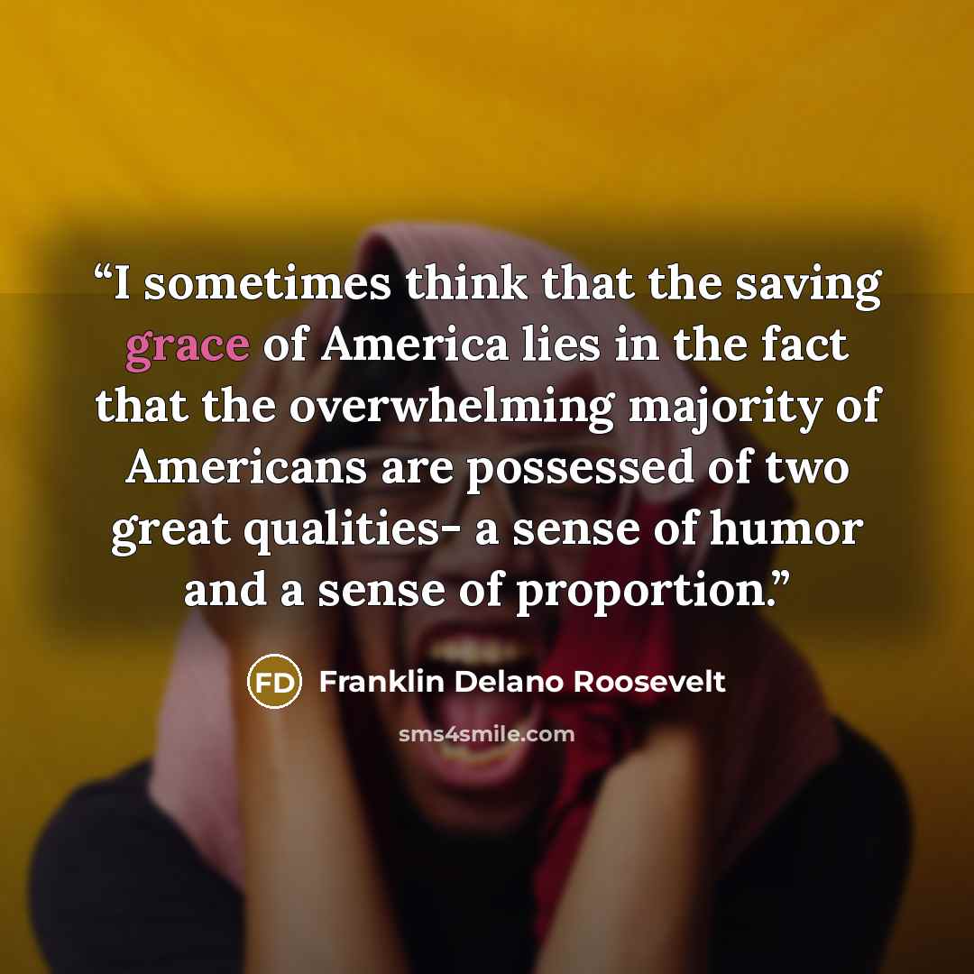 “I sometimes think that the saving grace of America lies in the fact that the overwhelming majority of Americans are possessed of two great qualities- a sense of humor and a sense of proportion.” quote by Franklin Delano Roosevelt
