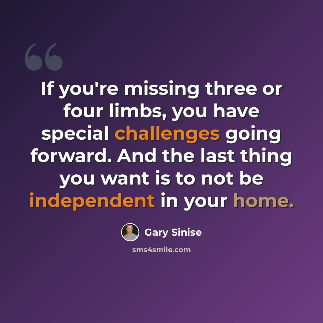 “If you're missing three or four limbs, you have special challenges going forward. And the last thing you want is to not be independent in your home.” quote by Gary Sinise