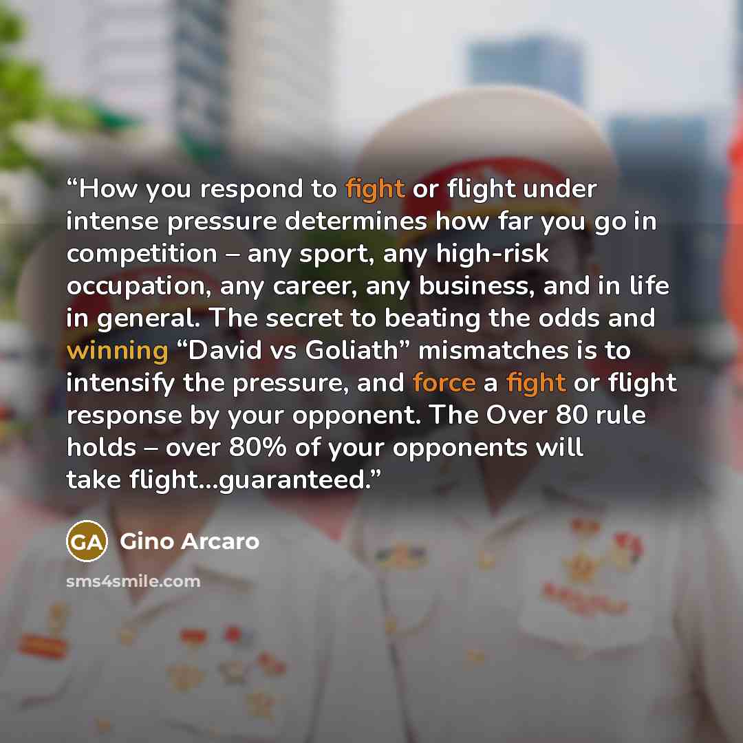 “How you respond to fight or flight under intense pressure determines how far you go in competition – any sport, any high-risk occupation, any career, any business, and in life in general. The secret to beating the odds and winning “David vs Goliath” mismatches is to intensify the pressure, and…” quote by Gino Arcaro