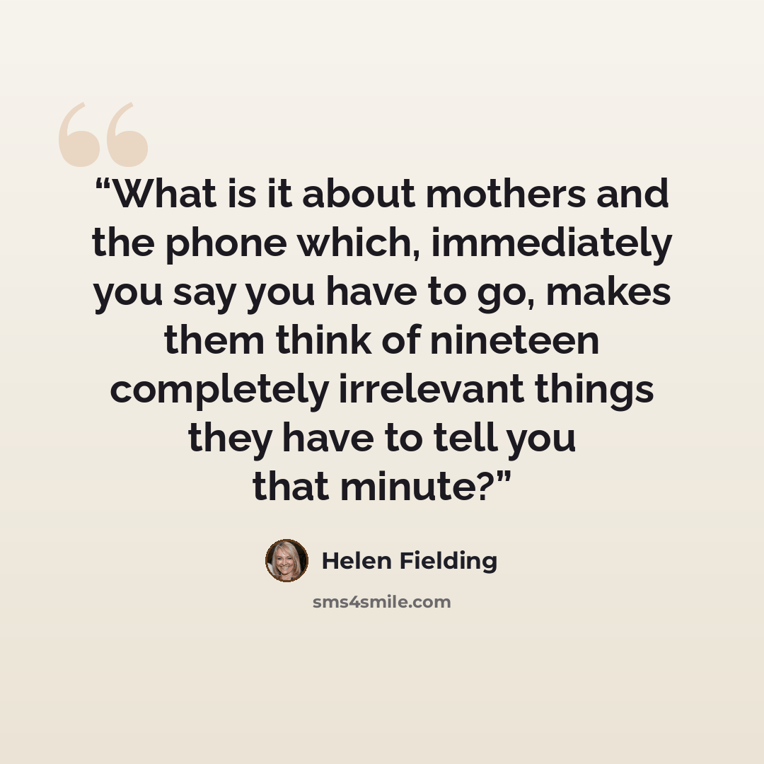“What is it about mothers and the phone which, immediately you say you have to go, makes them think of nineteen completely irrelevant things they have to tell you that minute?” quote by Helen Fielding