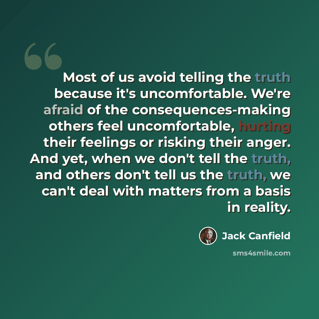 “Most of us avoid telling the truth because it's uncomfortable. We're afraid of the consequences-making others feel uncomfortable, hurting their feelings or risking their anger. And yet, when we don't tell the truth, and others don't tell us the truth, we can't deal with matters from a basis in…” quote by Jack Canfield