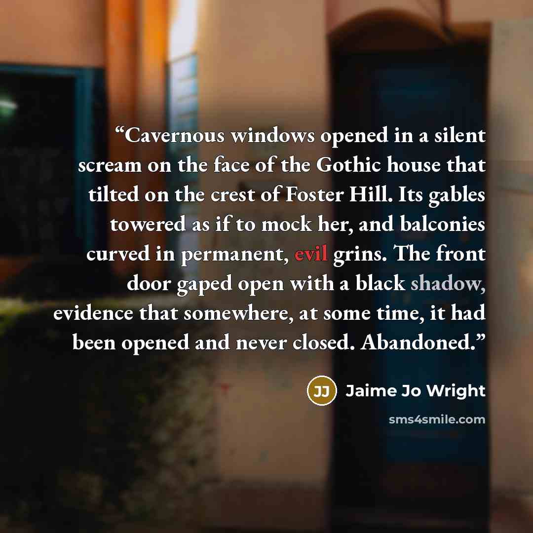 “Cavernous windows opened in a silent scream on the face of the Gothic house that tilted on the crest of Foster Hill. Its gables towered as if to mock her, and balconies curved in permanent, evil grins. The front door gaped open with a black shadow, evidence that somewhere, at some time, it had…” quote by Jaime Jo Wright