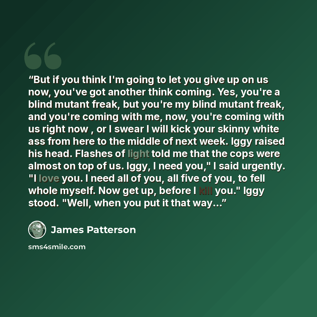 “But if you think I'm going to let you give up on us now, you've got another think coming. Yes, you're a blind mutant freak, but you're my blind mutant freak, and you're coming with me, now, you're coming with us right now , or I swear I will kick your skinny white ass from here to the middle of…” quote by James Patterson