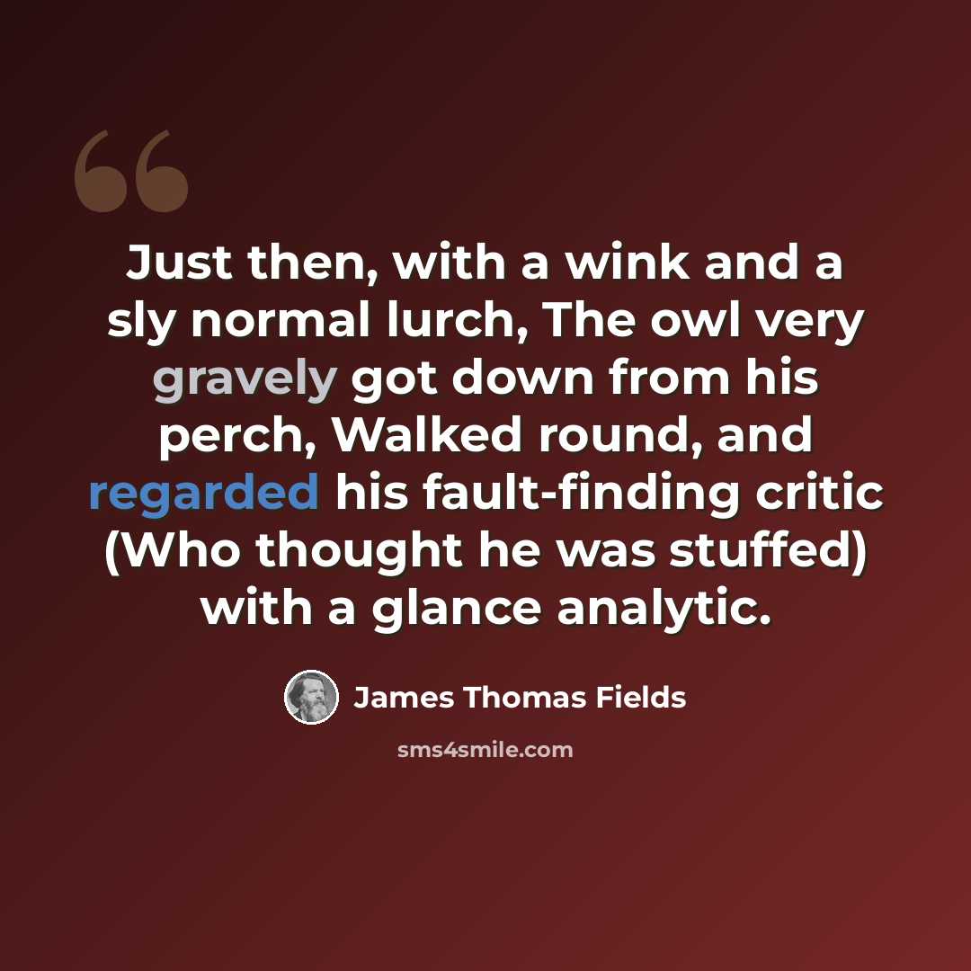 “Just then, with a wink and a sly normal lurch, The owl very gravely got down from his perch, Walked round, and regarded his fault-finding critic (Who thought he was stuffed) with a glance analytic.” quote by James Thomas Fields