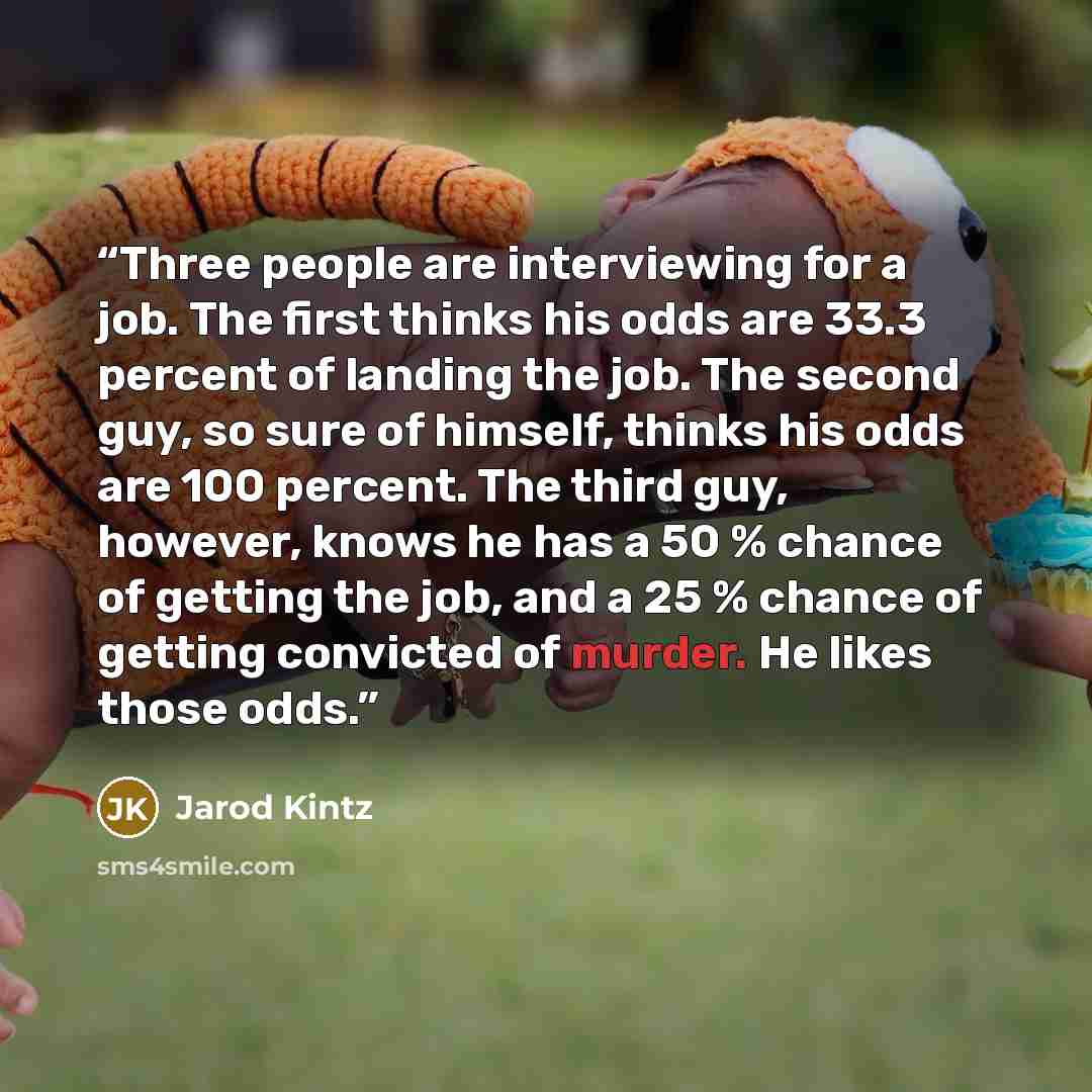 “Three people are interviewing for a job. The first thinks his odds are 33.3 percent of landing the job. The second guy, so sure of himself, thinks his odds are 100 percent. The third guy, however, knows he has a 50 % chance of getting the job, and a 25 % chance of getting convicted of murder. He…” quote by Jarod Kintz