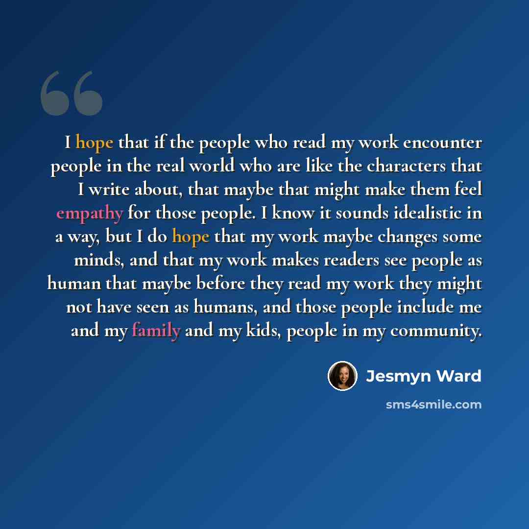 “I hope that if the people who read my work encounter people in the real world who are like the characters that I write about, that maybe that might make them feel empathy for those people. I know it sounds idealistic in a way, but I do hope that my work maybe changes some minds, and that my work…” quote by Jesmyn Ward