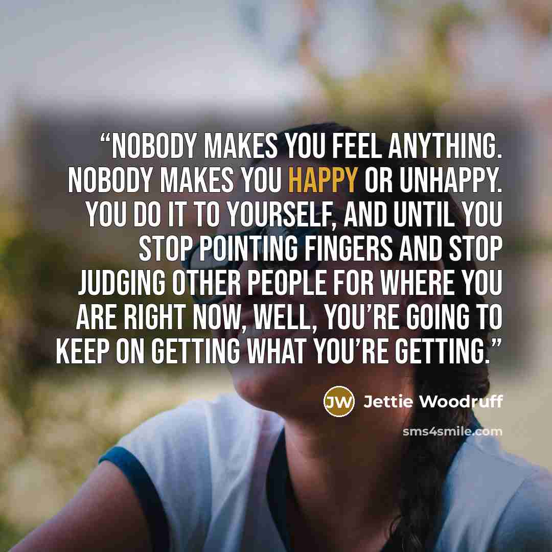 “Nobody makes you feel anything. Nobody makes you happy or unhappy. You do it to yourself, and until you stop pointing fingers and stop judging other people for where you are right now, well, you’re going to keep on getting what you’re getting.” quote by Jettie Woodruff