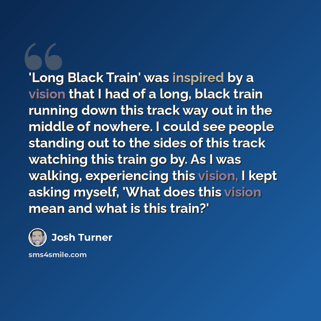 “'Long Black Train' was inspired by a vision that I had of a long, black train running down this track way out in the middle of nowhere. I could see people standing out to the sides of this track watching this train go by. As I was walking, experiencing this vision, I kept asking myself, 'What does…” quote by Josh Turner