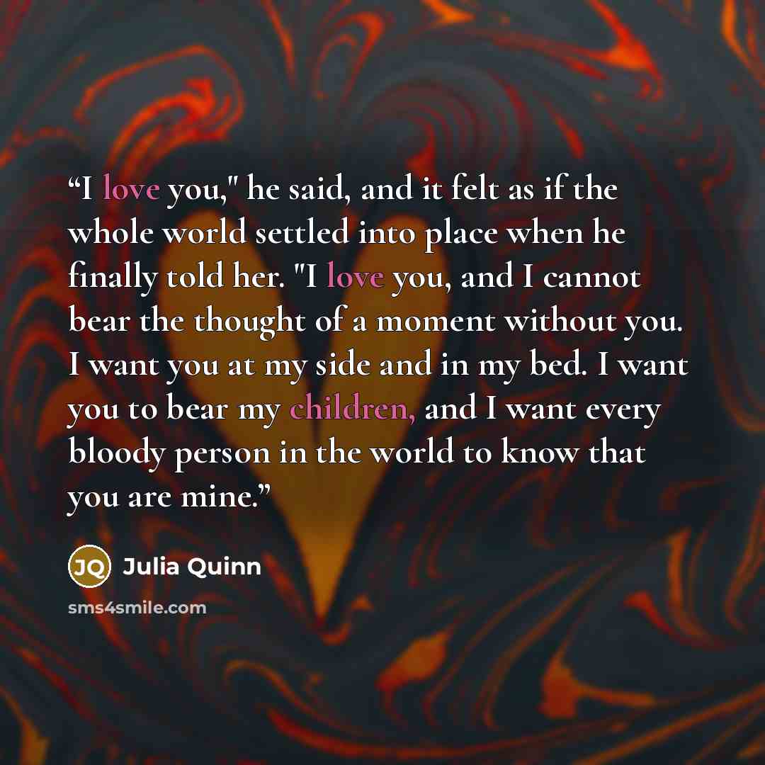 “I love you," he said, and it felt as if the whole world settled into place when he finally told her. "I love you, and I cannot bear the thought of a moment without you. I want you at my side and in my bed. I want you to bear my children, and I want every bloody person in the world to know that you…” quote by Julia Quinn