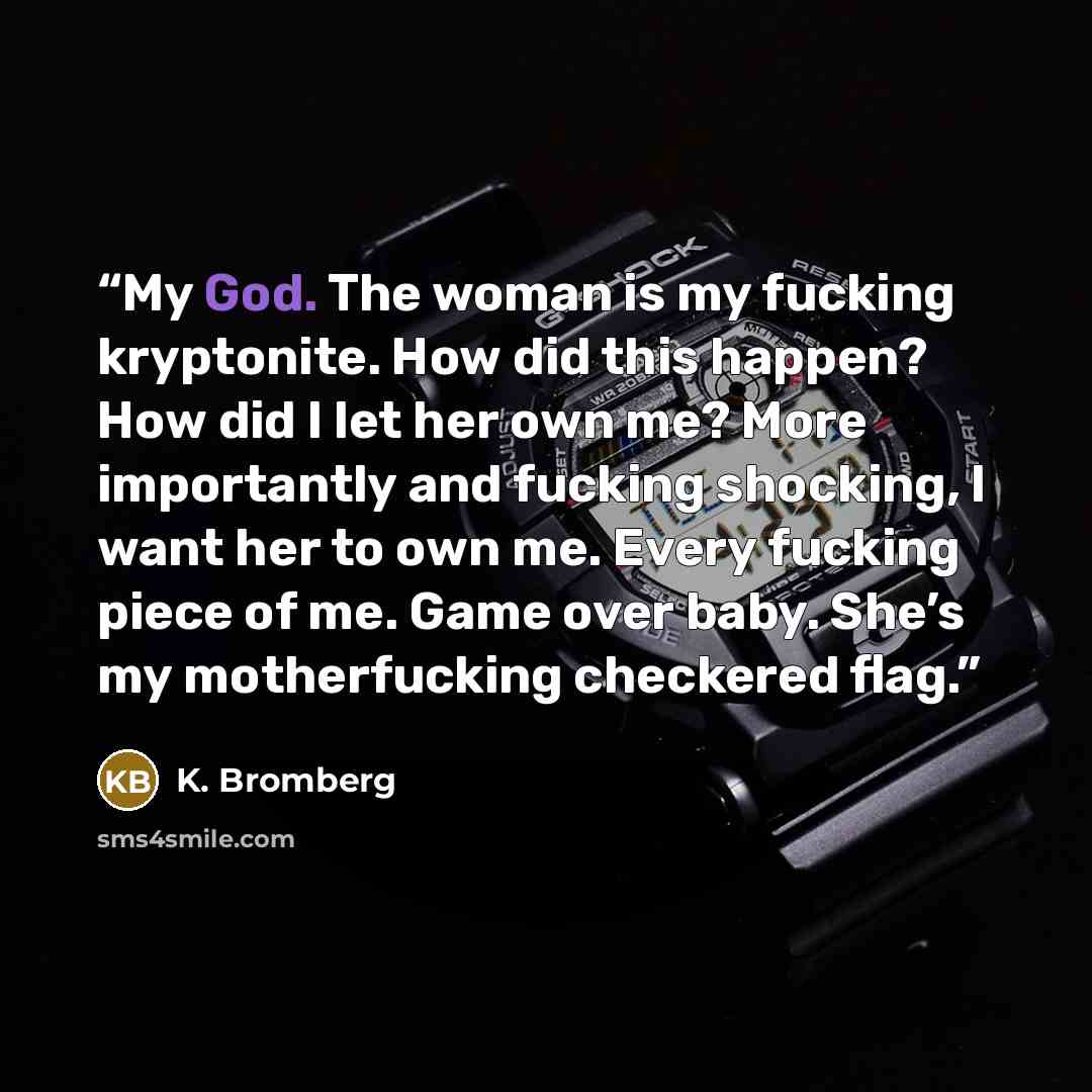 “My God. The woman is my fucking kryptonite. How did this happen? How did I let her own me? More importantly and fucking shocking, I want her to own me. Every fucking piece of me. Game over baby. She’s my motherfucking checkered flag.” quote by K. Bromberg