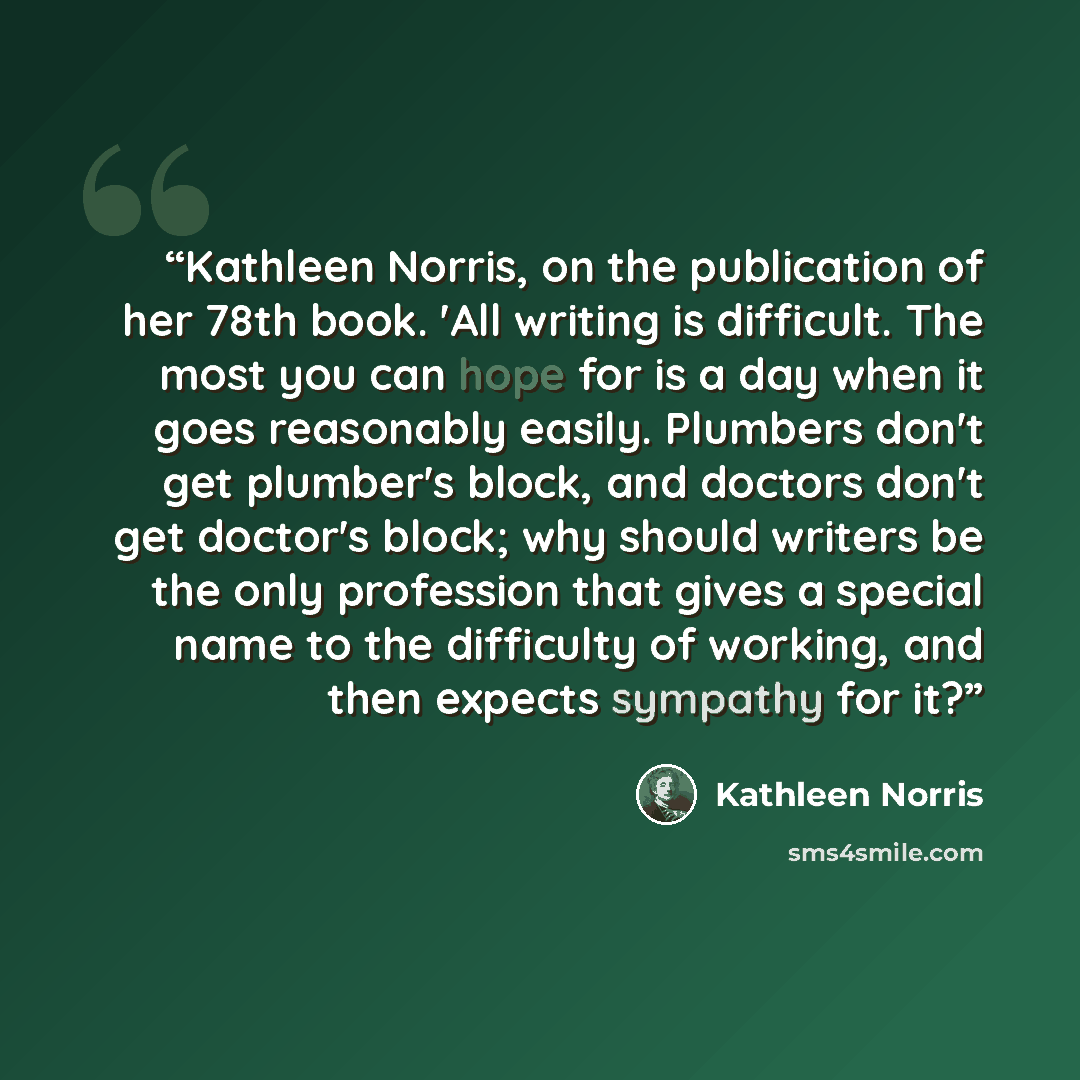 “Kathleen Norris, on the publication of her 78th book. 'All writing is difficult. The most you can hope for is a day when it goes reasonably easily. Plumbers don't get plumber's block, and doctors don't get doctor's block; why should writers be the only profession that gives a special name to the…” quote by Kathleen Norris