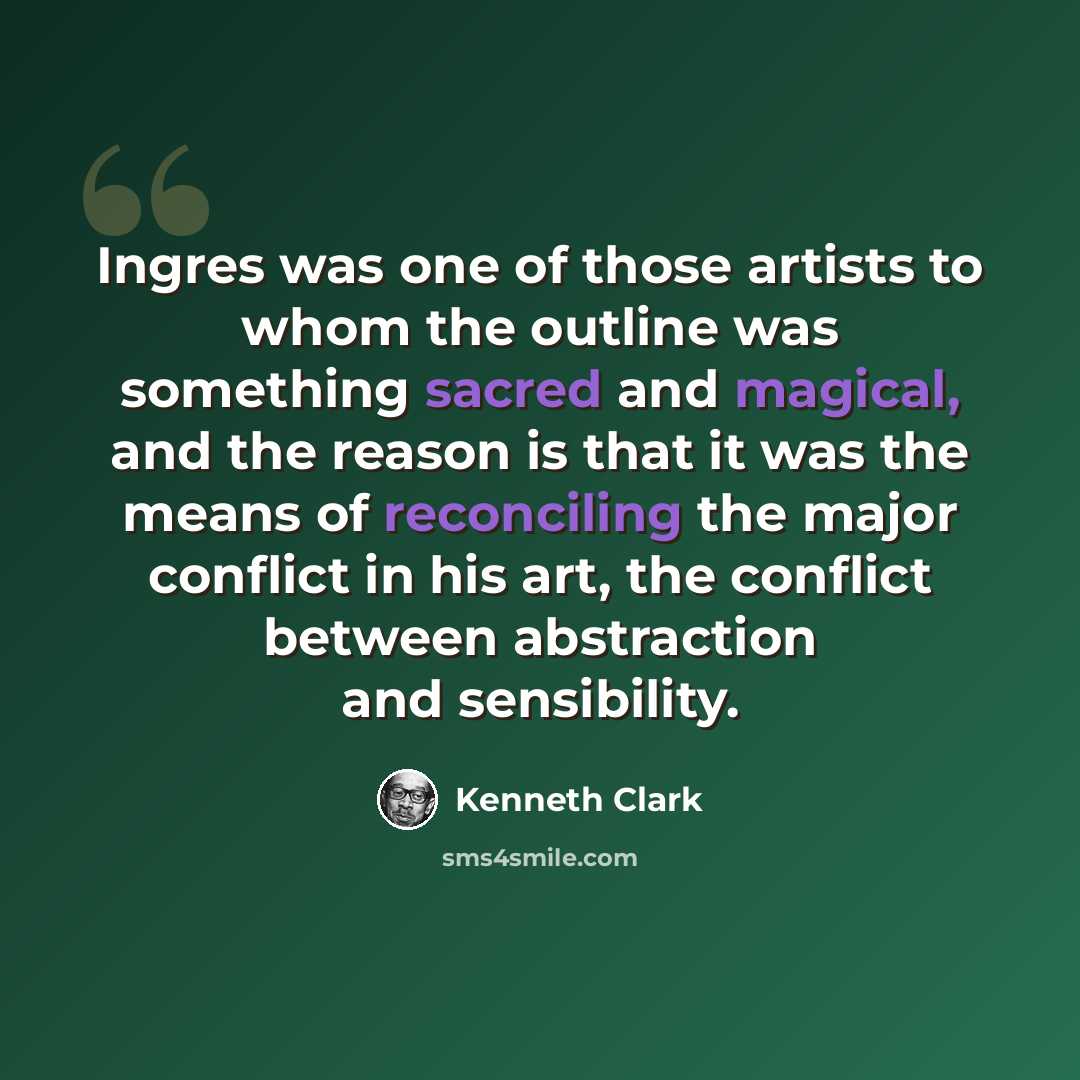 “Ingres was one of those artists to whom the outline was something sacred and magical, and the reason is that it was the means of reconciling the major conflict in his art, the conflict between abstraction and sensibility.” quote by Kenneth Clark