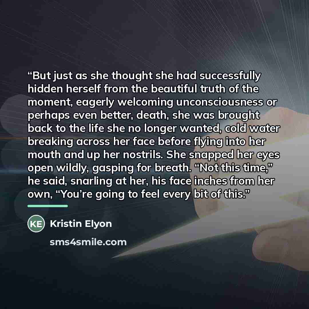 “But just as she thought she had successfully hidden herself from the beautiful truth of the moment, eagerly welcoming unconsciousness or perhaps even better, death, she was brought back to the life she no longer wanted, cold water breaking across her face before flying into her mouth and up her…” quote by Kristin Elyon