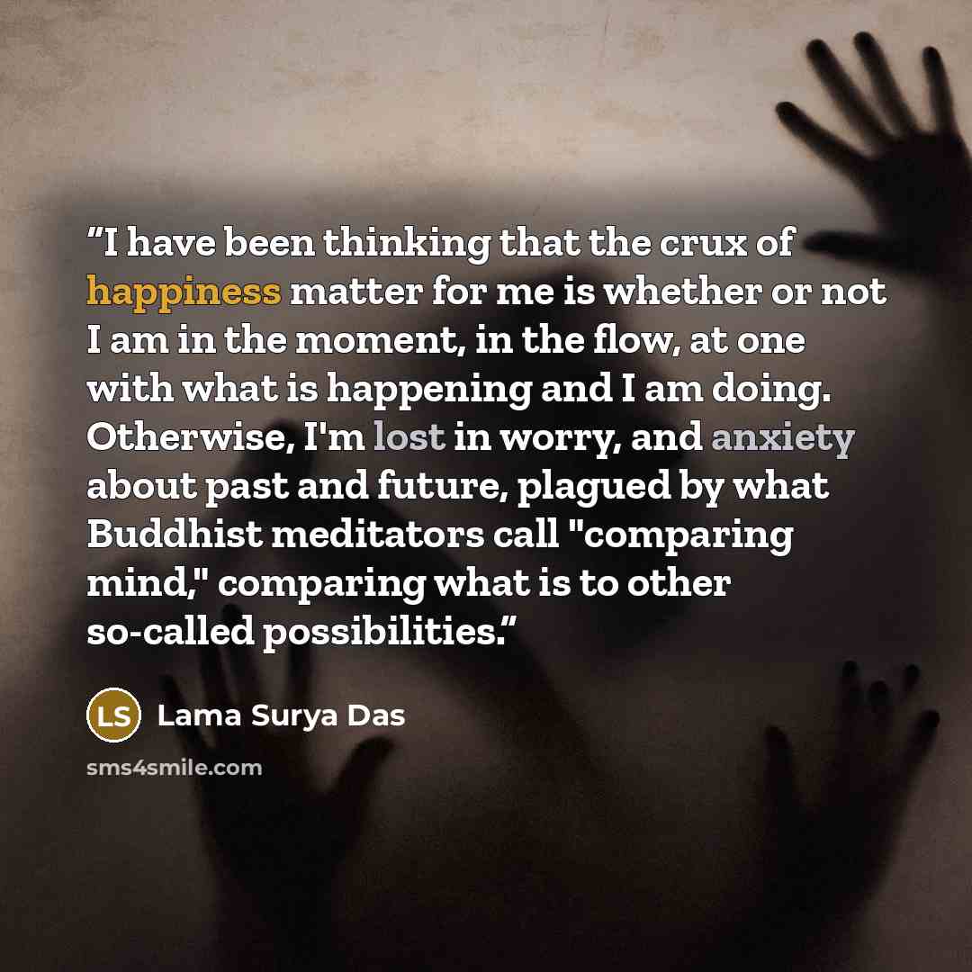 “I have been thinking that the crux of happiness matter for me is whether or not I am in the moment, in the flow, at one with what is happening and I am doing. Otherwise, I'm lost in worry, and anxiety about past and future, plagued by what Buddhist meditators call "comparing mind," comparing what…” quote by Lama Surya Das