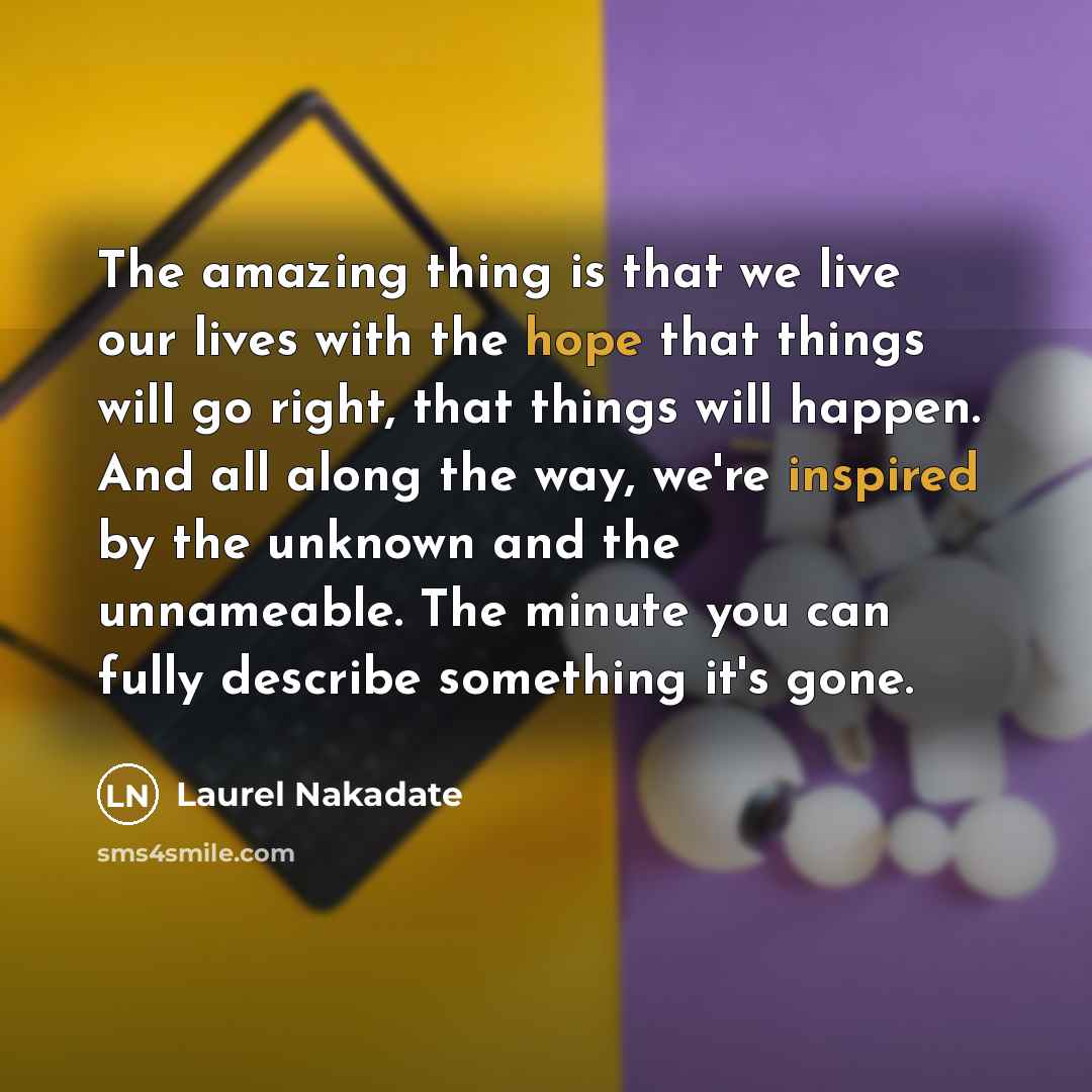 “The amazing thing is that we live our lives with the hope that things will go right, that things will happen. And all along the way, we're inspired by the unknown and the unnameable. The minute you can fully describe something it's gone.” quote by Laurel Nakadate